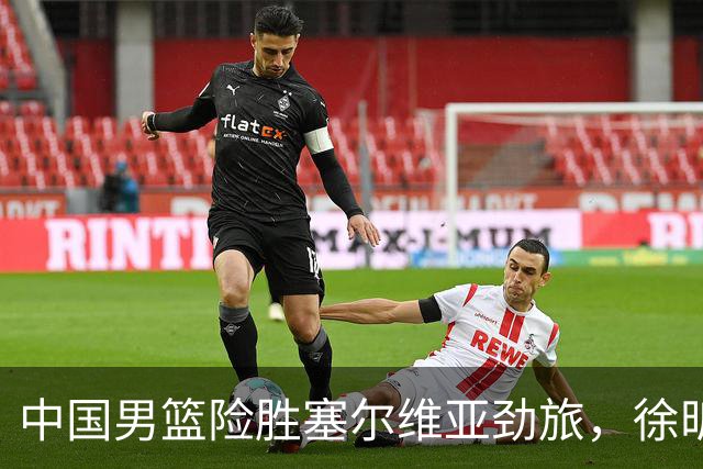 中国男篮险胜塞尔维亚劲旅，徐昕表现出色